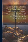 Discourses on the True Definition of the Church, One, Holy, Catholic, and Apostolic, and Kindred sub