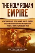 The Holy Roman Empire: A Captivating Guide to the Union of Smaller Kingdoms That Started During the Early Middle Ages and Dissolved During th 