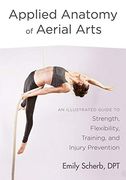 Applied Anatomy of Aerial Arts: An Illustrated Guide to Strength, Flexibility, Training, and Injury Prevention 