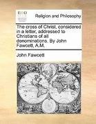 the cross of christ, considered in a letter, addressed to christians of all denominations. by john fawcett, a.m.