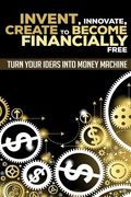Invent, Innovate, Create to Become Financially Free: Turn Your Ideas Into Money Machine