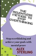 The relentless method to stop overthinking: Stop Overthinking and Achieve Your Goals with Mental Peace