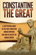 Constantine the Great: A Captivating Guide to the First Christian Roman Emperor and how he Ruled the Roman Empire 