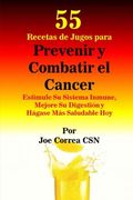 55 Recetas de Jugos Para Prevenir y Combatir el Cancer: Estimule su Sistema Inmune, Mejore su Digestion y Hagase mas Saludable hoy