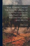 War Powers Under the Constitution of the United States Military Arrests Reconstruction and Milita (en Inglés)