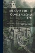 Ferrocarril de Concepción a Lebu: Informes Oficiales i Solicitudes al Congreso de Concepción, Lautaro, Arauco i Cañete.