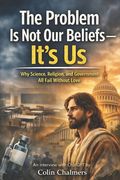 The Problem Is Not Our Beliefs--It's Us: Why Science, Religion, and Government All Fail Without Love