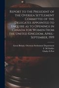 Report to the President of the Oversea Settlement Committee of the Delegates Appointed to Enquire as to Openings in Canada for Women From the United K (en Inglés)
