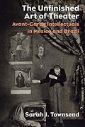The Unfinished Art Of Theater: Avant-Garde Intellectuals In Mexico And Brazil (en Inglés)