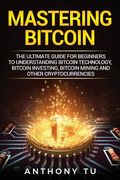 Mastering Bitcoin: The Ultimate Guide for Beginners to Understanding Bitcoin Technology, Bitcoin Investing, Bitcoin Mining and Other Cryp 