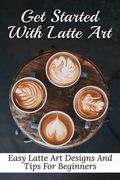Get Started With Latte Art: Easy Latte Art Designs And Tips For Beginners: Latte Art For Beginners (en Inglés)