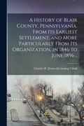 A History of Blair County, Pennsylvania. From its Earliest Settlement, and More Particularly From its Organization, in 1846 to June 1896 .. (en Inglés)