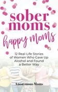 Sober Moms, Happy Moms: 12 Real-Life Stories of Women who Gave up Alcohol and Found a Better way