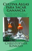 Cultiva Algas Para Sacar Ganancia: Cómo Construir un Fotobiorreactor de Cultivo de Algas Para Proteínas, Lípidos, Carbohidratos, Antioxidantes, Biocombustibles, y Biodiesel