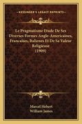 Le Pragmatisme Etude De Ses Diverses Formes Angle-Americaines, Francaises, Italienes Et De Sa Valeur Religieuse (1909) (en Francés)