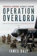 Proposed Airborne Assaults During Operation Overlord: Cancelled Allied Plans in Normandy and Brittany (en Inglés)