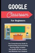 Google Classroom For Beginners: The Comprehensive Guide To Implementing And Innovating Teaching Skills To Better The Quality Of Your Lessons And Motiv (en Inglés)