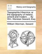 topographia hibernica; or the topography of ireland, antient and modern. ... by wm. wenman seward, esq;
