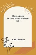 Flora Adair; Or, Love Works Wonders. Vol. I