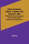 Notes and Queries, Vol. V, Number 126, March 27, 1852; A Medium of Inter-communication for Literary Men, Artists, Antiquaries, Genealogists, etc. (en Inglés)