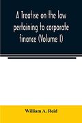 A Treatise on the law Pertaining to Corporate Finance Including the Financial Operations and Arrangements of Public and Private Corporations as. Of the United States and England (Volume i) (en Inglés)