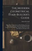The Modern Geometrical Stair-Builder's Guide: Being a Plain Practical System of Hand-Railing, Embracing All Its Necessary Details, and Geometrically I (en Inglés)