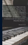 The Singers Preceptor, or Corri's Treatise on Vocal Music. This Treatise is Expressly Calculated to Teach the Art of Singing and Consists of Establish