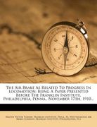 the air brake as related to progress in locomotion: being a paper presented before the franklin institute. philadelphia, penna., november 17th, 1910..