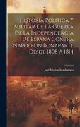 Historia Política y Militar de la Guerra de la Independencia de España Contra Napoleon Bonaparte Desde 1808 á 1814