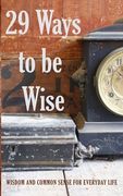 29 Ways to be Wise: Wisdom and Common Sense for Everyday Life