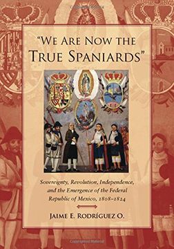 portada We are now the True Spaniards: Sovereignty, Revolution, Independence, and the Emergence of the Federal Republic of Mexico, 1808-1824 