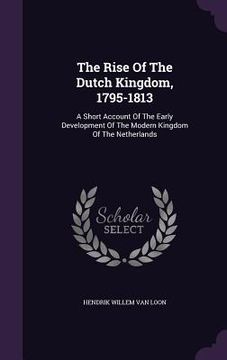 portada The Rise Of The Dutch Kingdom, 1795-1813: A Short Account Of The Early Development Of The Modern Kingdom Of The Netherlands (en Inglés)