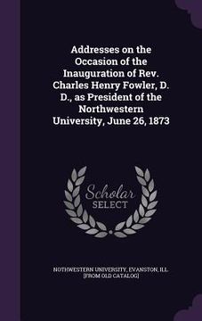 portada Addresses on the Occasion of the Inauguration of Rev. Charles Henry Fowler, D. D., as President of the Northwestern University, June 26, 1873 (in English)