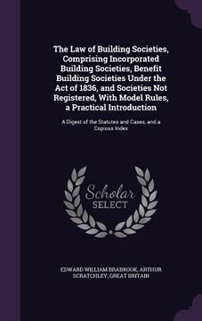 portada The Law of Building Societies, Comprising Incorporated Building Societies, Benefit Building Societies Under the Act of 1836, and Societies Not Registe (en Inglés)