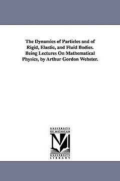 portada the dynamics of particles and of rigid, elastic, and fluid bodies. being lectures on mathematical physics, by arthur gordon webster. (en Inglés)