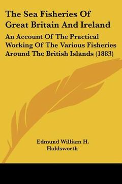 portada the sea fisheries of great britain and ireland: an account of the practical working of the various fisheries around the british islands (1883) (en Inglés)