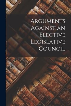 portada Arguments Against an Elective Legislative Council [microform] (en Inglés)