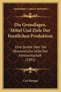 portada Die Grundlagen, Mittel Und Ziele Der Forstlichen Produktion: Eine Studie Uber Die Okonomische Seite Der Forstwirtschaft (1891) (en Alemán)