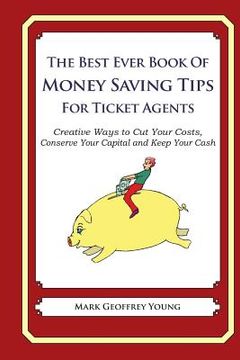 portada The Best Ever Book of Money Saving Tips for Ticket Agents: Creative Ways to Cut Your Costs, Conserve Your Capital And Keep Your Cash (en Inglés)