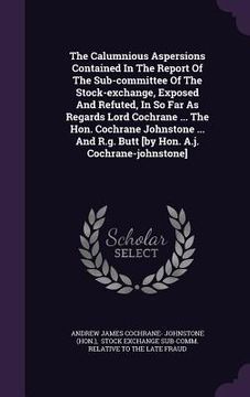 portada The Calumnious Aspersions Contained In The Report Of The Sub-committee Of The Stock-exchange, Exposed And Refuted, In So Far As Regards Lord Cochrane (en Inglés)