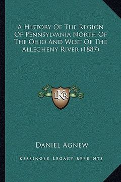 portada a history of the region of pennsylvania north of the ohio and west of the allegheny river (1887) (en Inglés)