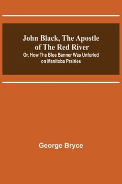 portada John Black, the Apostle of the Red River; Or, How the Blue Banner Was Unfurled on Manitoba Prairies (en Inglés)