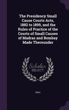 portada The Presidency Small Cause Courts Acts, 1882 to 1899, and the Rules of Practice of the Courts of Small Causes of Madras and Bombay Made Thereunder (en Inglés)