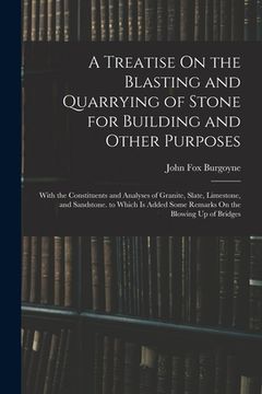 A Treatise on the Blasting and Quarrying of Stone for Building and Other Purposes: With the Constituents and Analyses of Granite, Slate, Limestone,. Some Remarks on the Blowing up of Bridges (en Inglés)