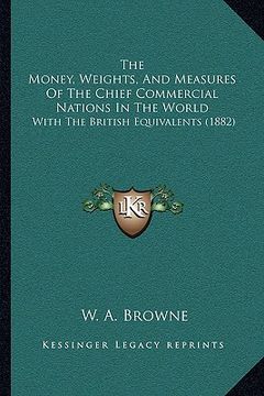 portada the money, weights, and measures of the chief commercial nations in the world: with the british equivalents (1882) (en Inglés)