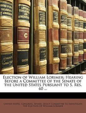 portada election of william lorimer: hearing before a committee of the senate of the united states pursuant to s. res. 60 ...