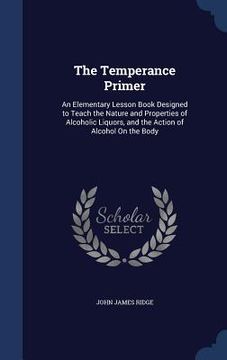 portada The Temperance Primer: An Elementary Lesson Book Designed to Teach the Nature and Properties of Alcoholic Liquors, and the Action of Alcohol (en Inglés)