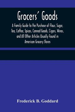 portada Grocers' Goods; A Family Guide to the Purchase of Flour, Sugar, Tea, Coffee, Spices, Canned Goods, Cigars, Wines, and All Other Articles Usually Found (en Inglés)