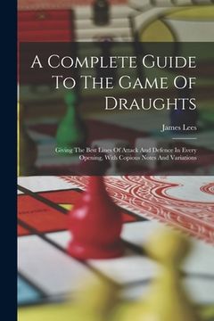portada A Complete Guide To The Game Of Draughts: Giving The Best Lines Of Attack And Defence In Every Opening, With Copious Notes And Variations (en Inglés)