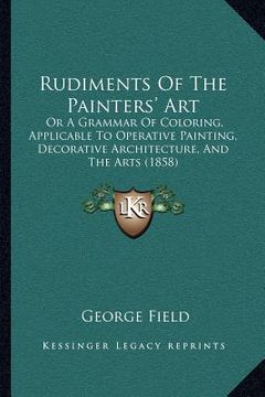 portada rudiments of the painters' art: or a grammar of coloring, applicable to operative painting, decorative architecture, and the arts (1858) (in English)